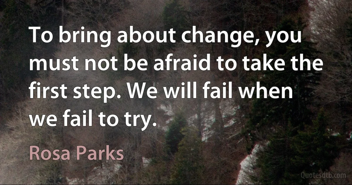 To bring about change, you must not be afraid to take the first step. We will fail when we fail to try. (Rosa Parks)