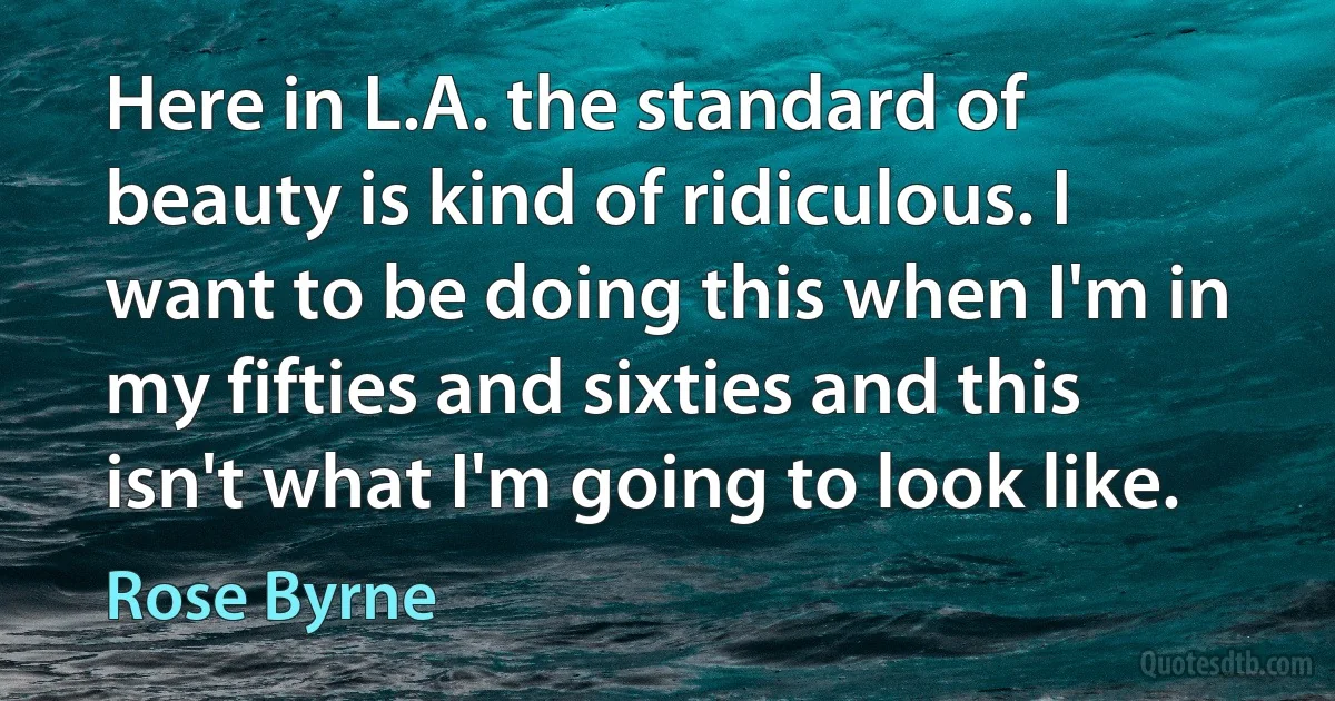 Here in L.A. the standard of beauty is kind of ridiculous. I want to be doing this when I'm in my fifties and sixties and this isn't what I'm going to look like. (Rose Byrne)