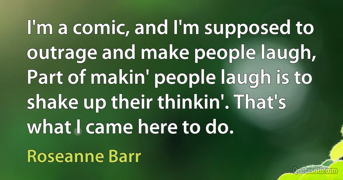 I'm a comic, and I'm supposed to outrage and make people laugh, Part of makin' people laugh is to shake up their thinkin'. That's what I came here to do. (Roseanne Barr)