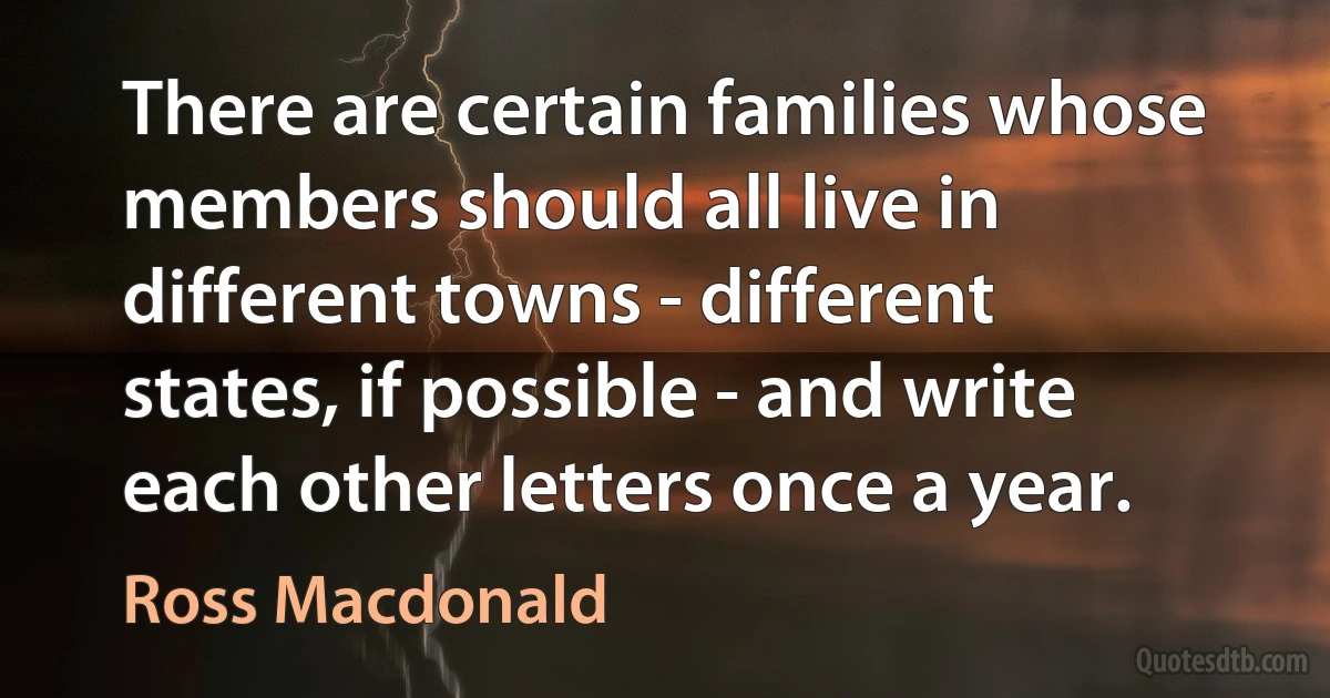 There are certain families whose members should all live in different towns - different states, if possible - and write each other letters once a year. (Ross Macdonald)