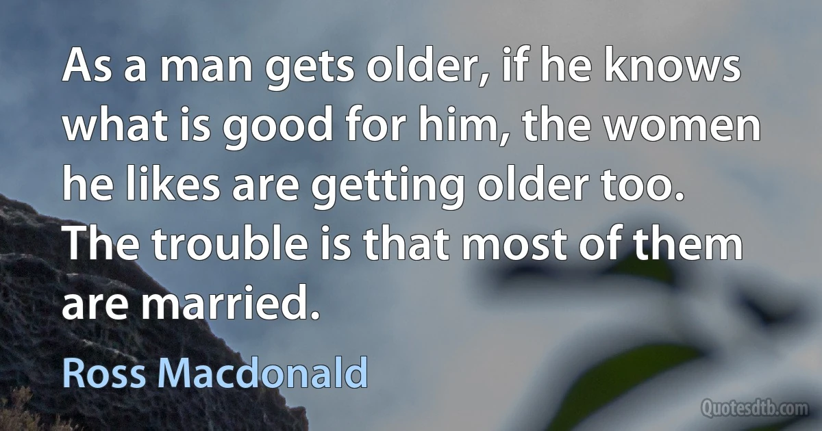 As a man gets older, if he knows what is good for him, the women he likes are getting older too. The trouble is that most of them are married. (Ross Macdonald)