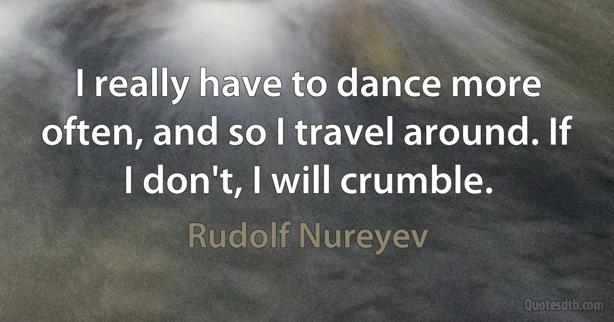 I really have to dance more often, and so I travel around. If I don't, I will crumble. (Rudolf Nureyev)