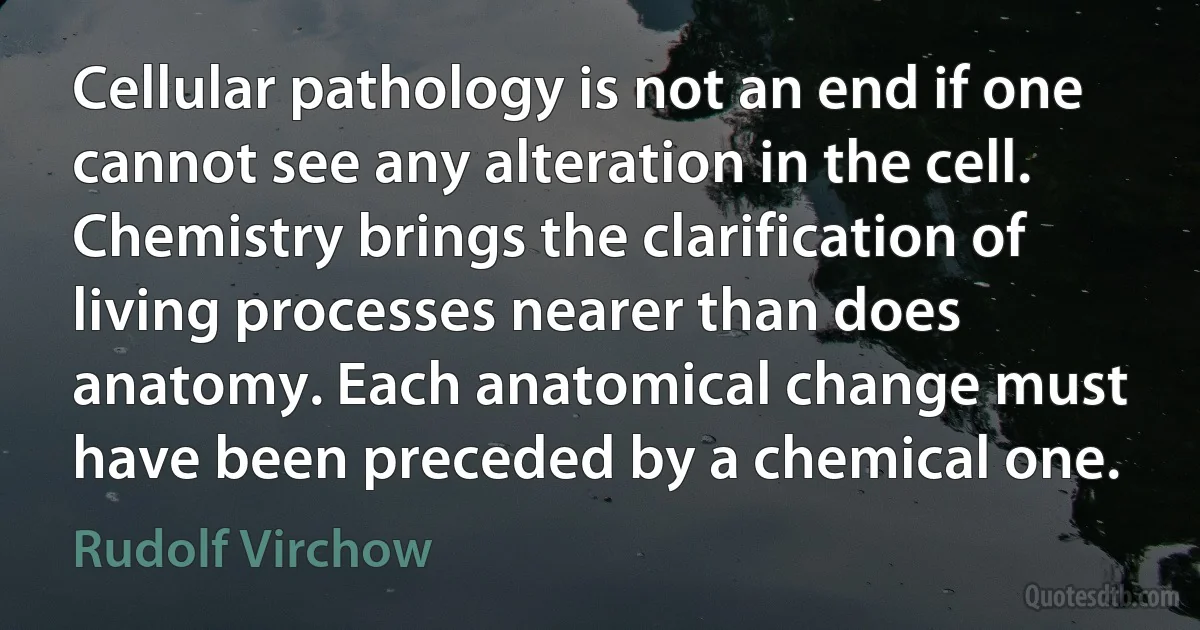 Cellular pathology is not an end if one cannot see any alteration in the cell. Chemistry brings the clarification of living processes nearer than does anatomy. Each anatomical change must have been preceded by a chemical one. (Rudolf Virchow)