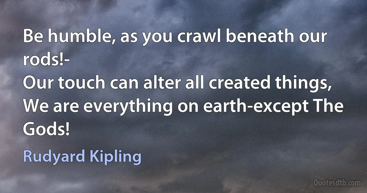 Be humble, as you crawl beneath our rods!-
Our touch can alter all created things,
We are everything on earth-except The Gods! (Rudyard Kipling)