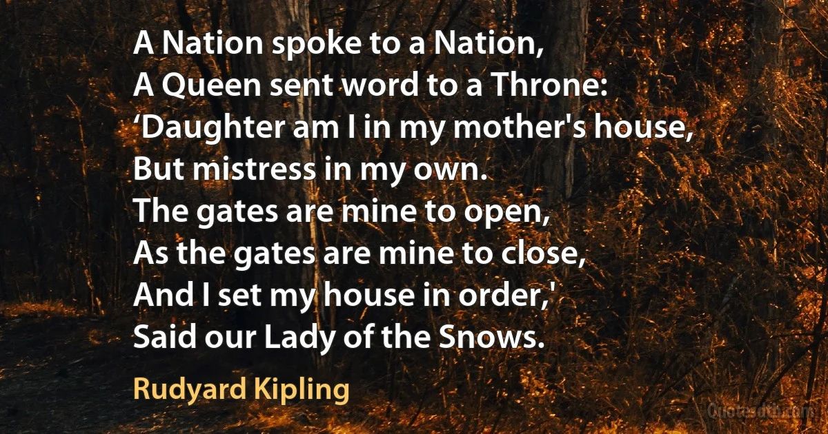 A Nation spoke to a Nation,
A Queen sent word to a Throne:
‘Daughter am I in my mother's house,
But mistress in my own.
The gates are mine to open,
As the gates are mine to close,
And I set my house in order,'
Said our Lady of the Snows. (Rudyard Kipling)