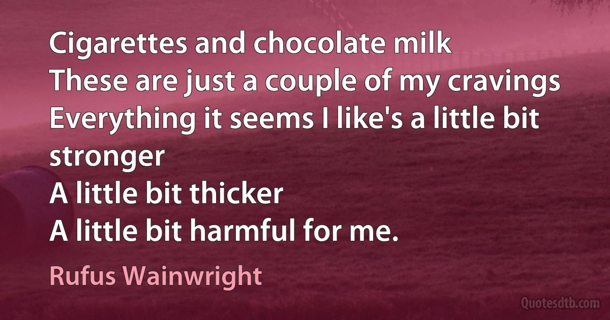 Cigarettes and chocolate milk
These are just a couple of my cravings
Everything it seems I like's a little bit stronger
A little bit thicker
A little bit harmful for me. (Rufus Wainwright)