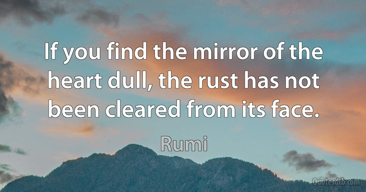 If you find the mirror of the heart dull, the rust has not been cleared from its face. (Rumi)