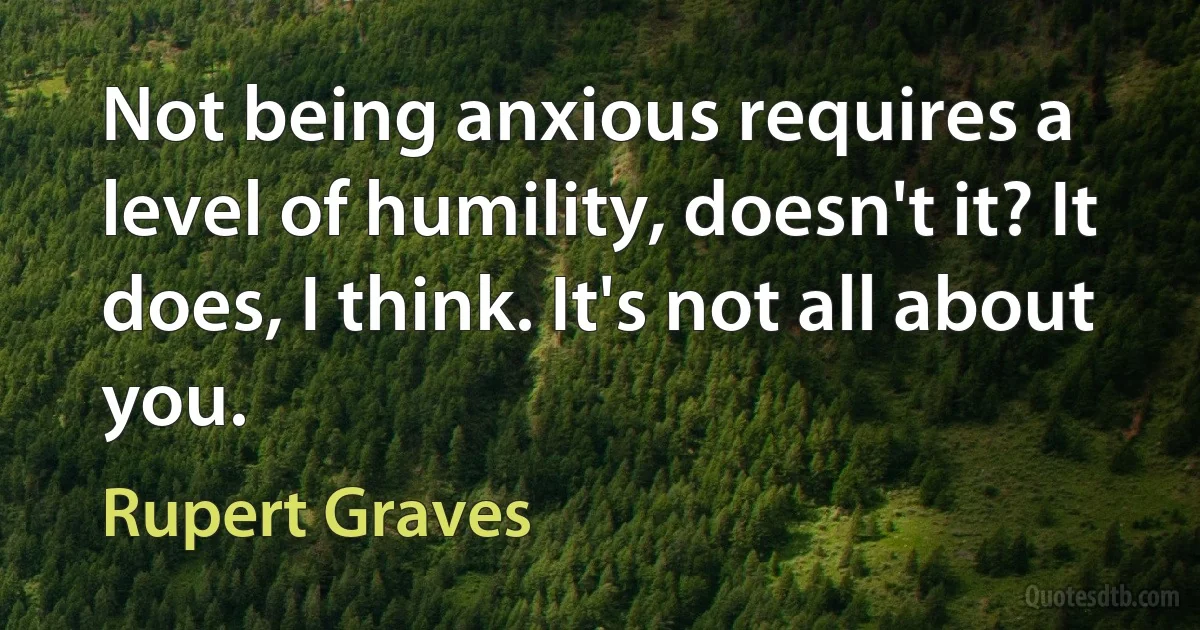 Not being anxious requires a level of humility, doesn't it? It does, I think. It's not all about you. (Rupert Graves)