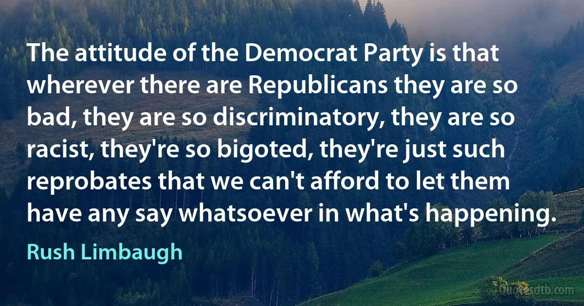 The attitude of the Democrat Party is that wherever there are Republicans they are so bad, they are so discriminatory, they are so racist, they're so bigoted, they're just such reprobates that we can't afford to let them have any say whatsoever in what's happening. (Rush Limbaugh)