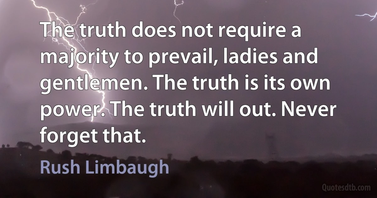 The truth does not require a majority to prevail, ladies and gentlemen. The truth is its own power. The truth will out. Never forget that. (Rush Limbaugh)