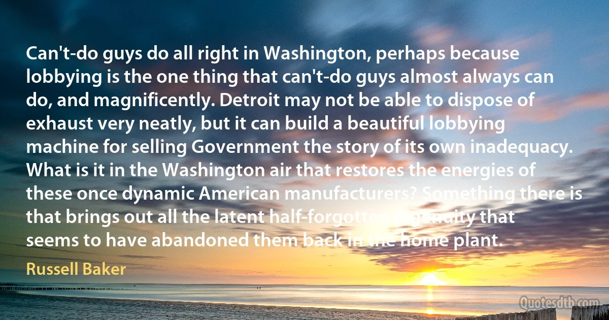 Can't-do guys do all right in Washington, perhaps because lobbying is the one thing that can't-do guys almost always can do, and magnificently. Detroit may not be able to dispose of exhaust very neatly, but it can build a beautiful lobbying machine for selling Government the story of its own inadequacy.
What is it in the Washington air that restores the energies of these once dynamic American manufacturers? Something there is that brings out all the latent half-forgotten ingenuity that seems to have abandoned them back in the home plant. (Russell Baker)