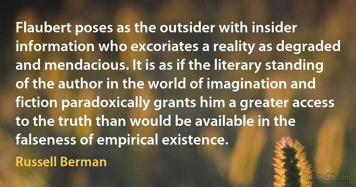 Flaubert poses as the outsider with insider information who excoriates a reality as degraded and mendacious. It is as if the literary standing of the author in the world of imagination and fiction paradoxically grants him a greater access to the truth than would be available in the falseness of empirical existence. (Russell Berman)