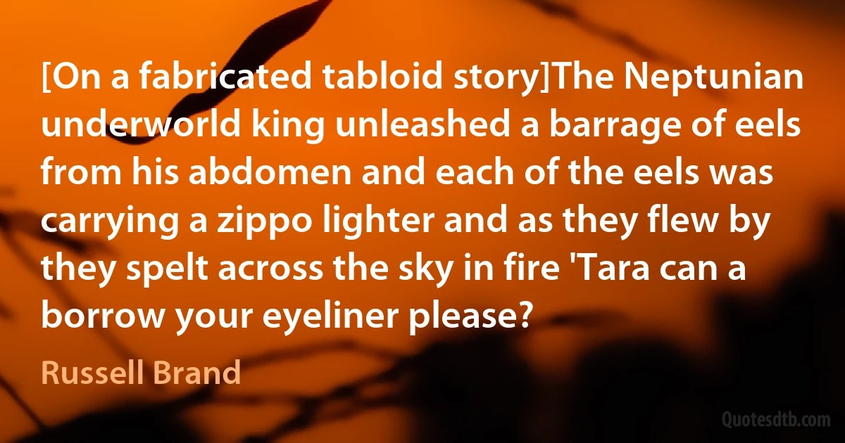 [On a fabricated tabloid story]The Neptunian underworld king unleashed a barrage of eels from his abdomen and each of the eels was carrying a zippo lighter and as they flew by they spelt across the sky in fire 'Tara can a borrow your eyeliner please? (Russell Brand)