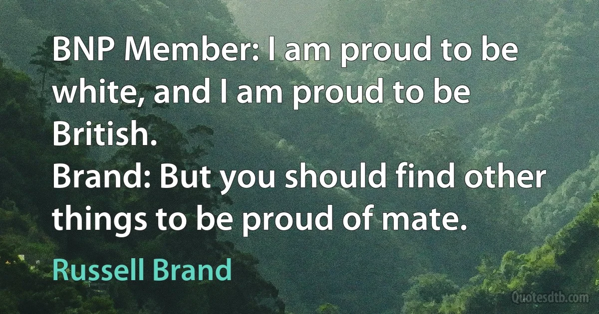 BNP Member: I am proud to be white, and I am proud to be British.
Brand: But you should find other things to be proud of mate. (Russell Brand)