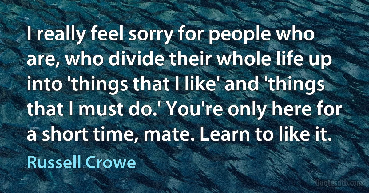 I really feel sorry for people who are, who divide their whole life up into 'things that I like' and 'things that I must do.' You're only here for a short time, mate. Learn to like it. (Russell Crowe)