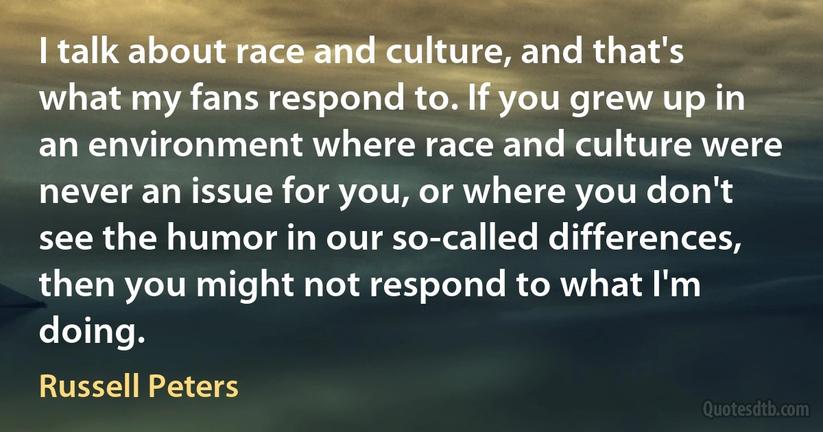 I talk about race and culture, and that's what my fans respond to. If you grew up in an environment where race and culture were never an issue for you, or where you don't see the humor in our so-called differences, then you might not respond to what I'm doing. (Russell Peters)