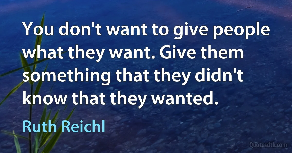 You don't want to give people what they want. Give them something that they didn't know that they wanted. (Ruth Reichl)