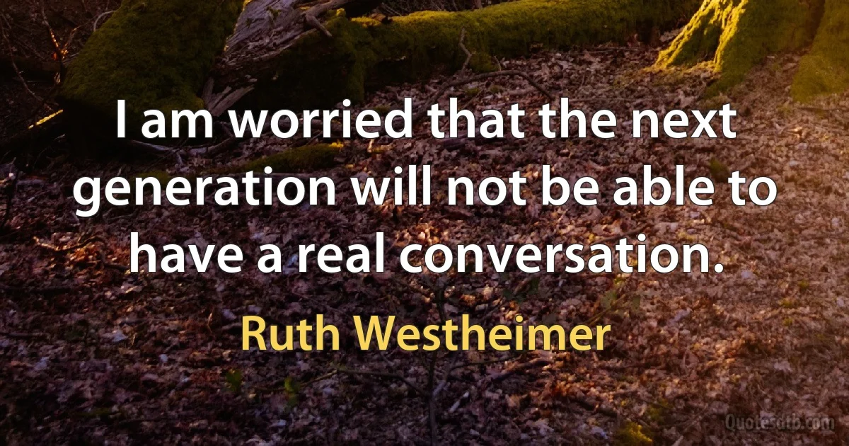 I am worried that the next generation will not be able to have a real conversation. (Ruth Westheimer)