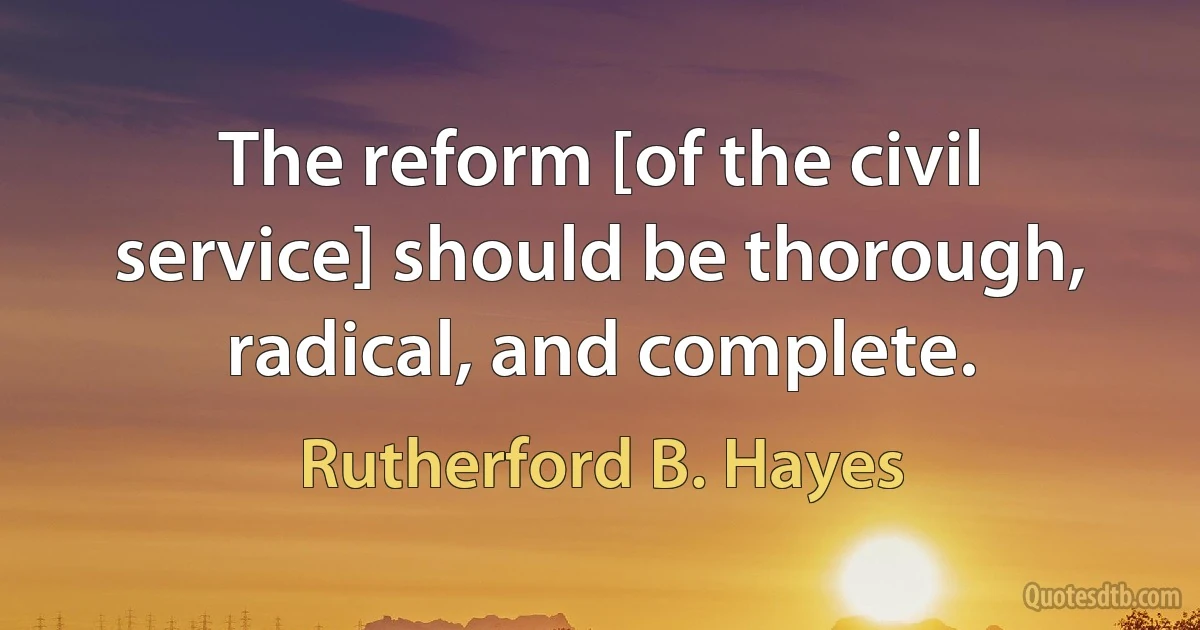 The reform [of the civil service] should be thorough, radical, and complete. (Rutherford B. Hayes)