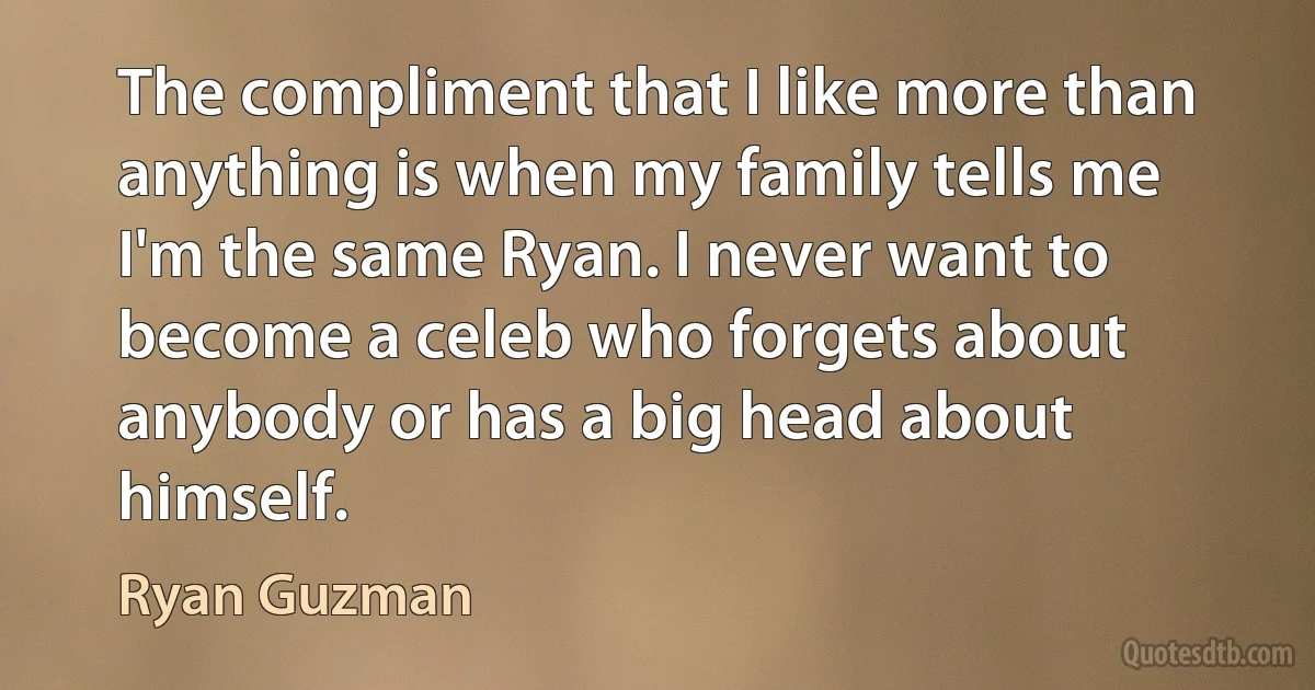 The compliment that I like more than anything is when my family tells me I'm the same Ryan. I never want to become a celeb who forgets about anybody or has a big head about himself. (Ryan Guzman)