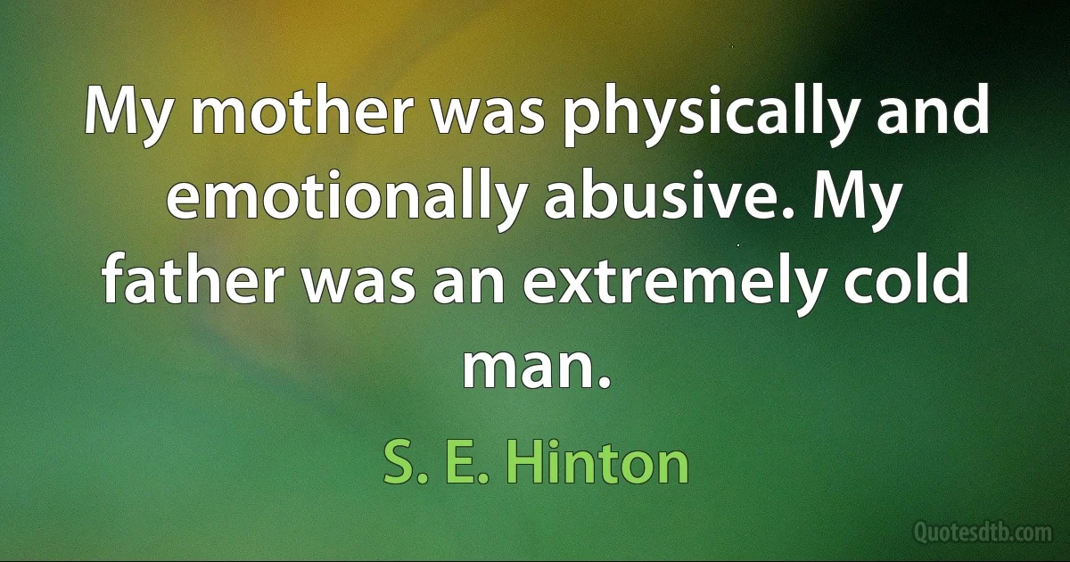 My mother was physically and emotionally abusive. My father was an extremely cold man. (S. E. Hinton)