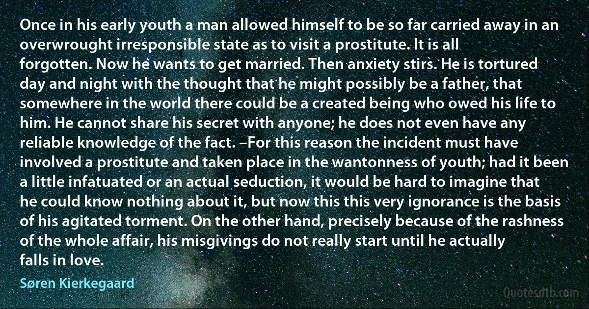 Once in his early youth a man allowed himself to be so far carried away in an overwrought irresponsible state as to visit a prostitute. It is all forgotten. Now he wants to get married. Then anxiety stirs. He is tortured day and night with the thought that he might possibly be a father, that somewhere in the world there could be a created being who owed his life to him. He cannot share his secret with anyone; he does not even have any reliable knowledge of the fact. –For this reason the incident must have involved a prostitute and taken place in the wantonness of youth; had it been a little infatuated or an actual seduction, it would be hard to imagine that he could know nothing about it, but now this this very ignorance is the basis of his agitated torment. On the other hand, precisely because of the rashness of the whole affair, his misgivings do not really start until he actually falls in love. (Søren Kierkegaard)