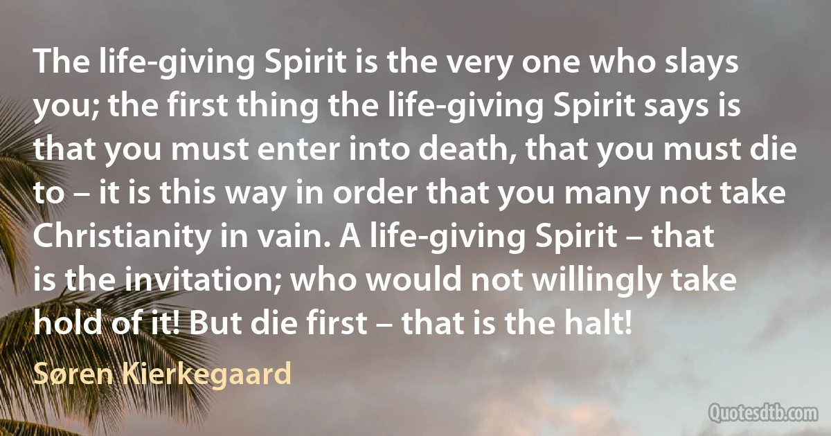 The life-giving Spirit is the very one who slays you; the first thing the life-giving Spirit says is that you must enter into death, that you must die to – it is this way in order that you many not take Christianity in vain. A life-giving Spirit – that is the invitation; who would not willingly take hold of it! But die first – that is the halt! (Søren Kierkegaard)