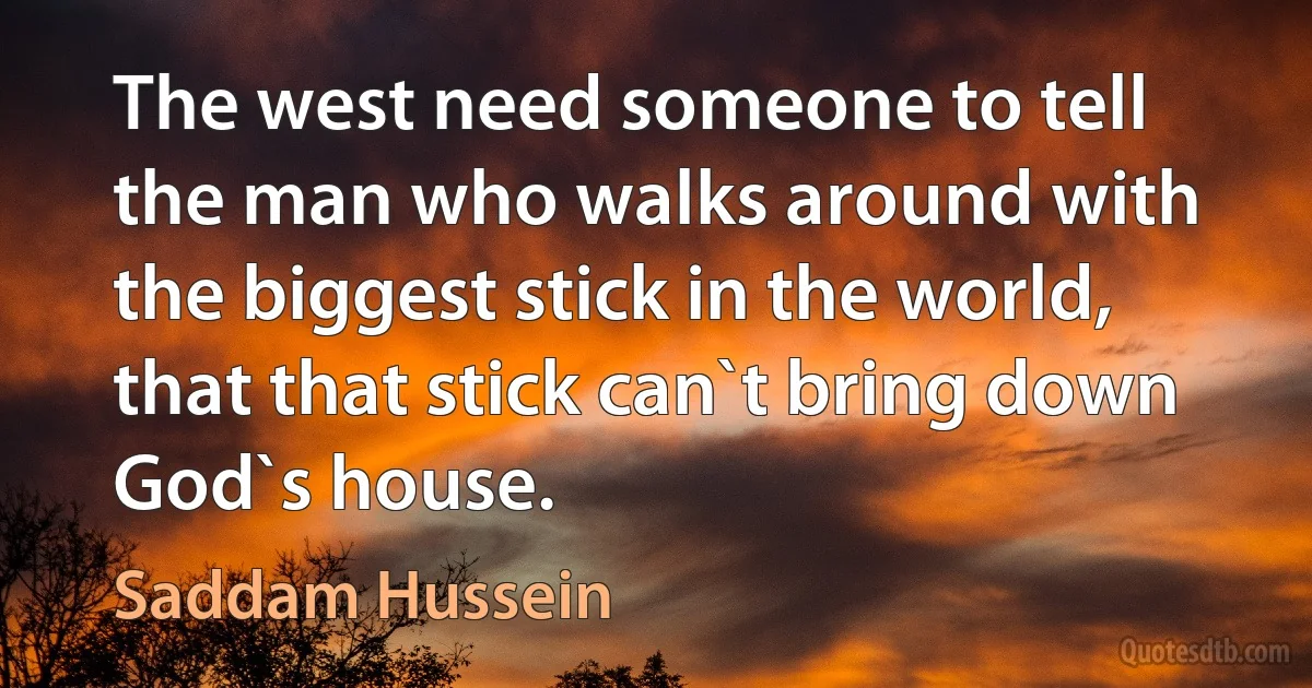 The west need someone to tell the man who walks around with the biggest stick in the world, that that stick can`t bring down God`s house. (Saddam Hussein)