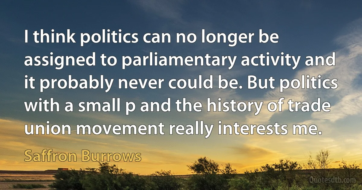 I think politics can no longer be assigned to parliamentary activity and it probably never could be. But politics with a small p and the history of trade union movement really interests me. (Saffron Burrows)