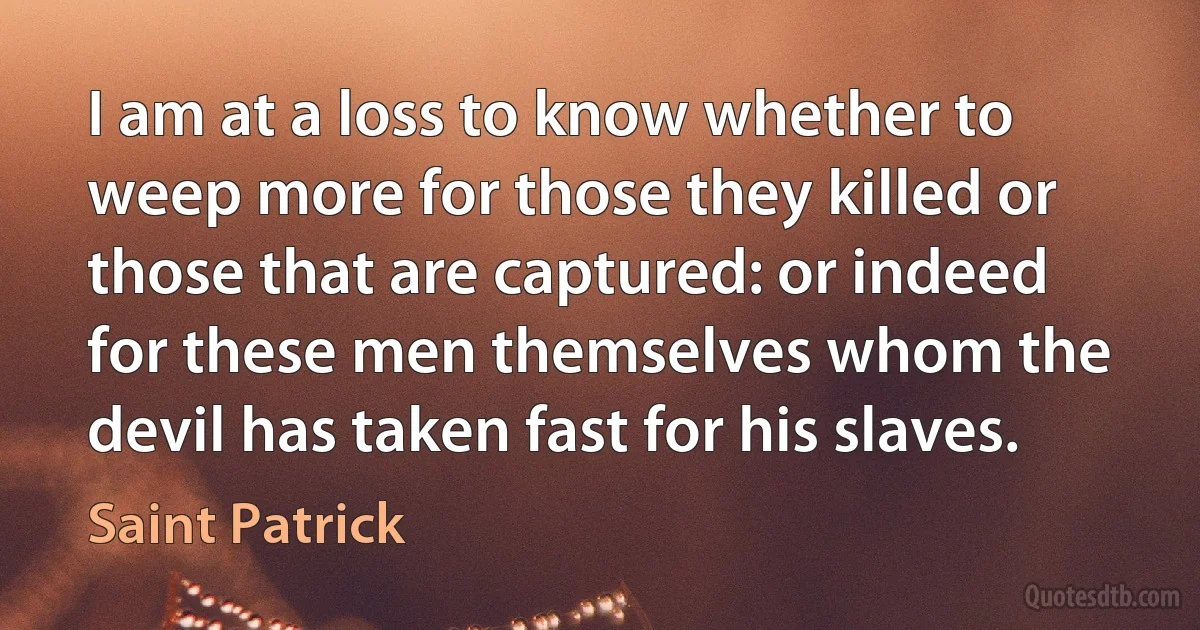 I am at a loss to know whether to weep more for those they killed or those that are captured: or indeed for these men themselves whom the devil has taken fast for his slaves. (Saint Patrick)