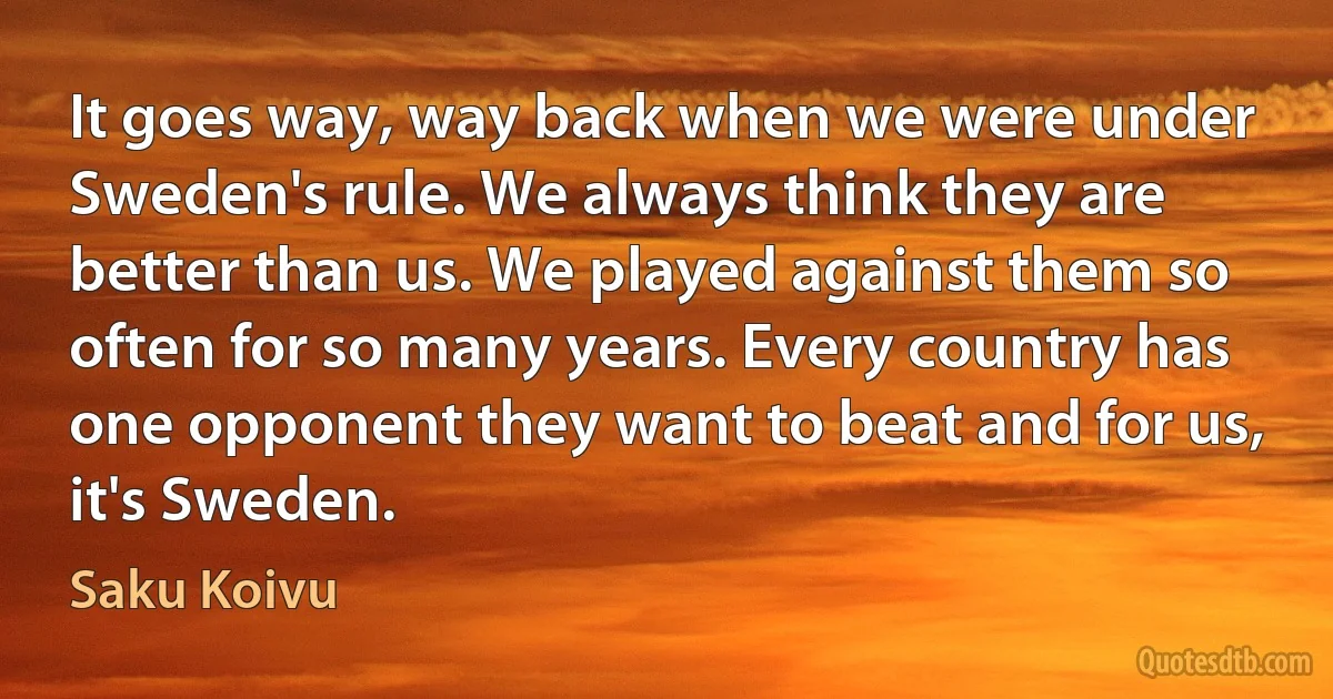 It goes way, way back when we were under Sweden's rule. We always think they are better than us. We played against them so often for so many years. Every country has one opponent they want to beat and for us, it's Sweden. (Saku Koivu)