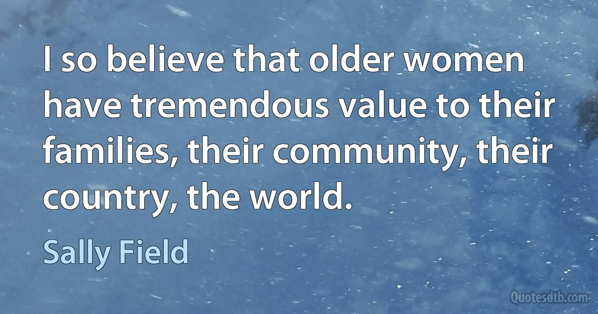 I so believe that older women have tremendous value to their families, their community, their country, the world. (Sally Field)