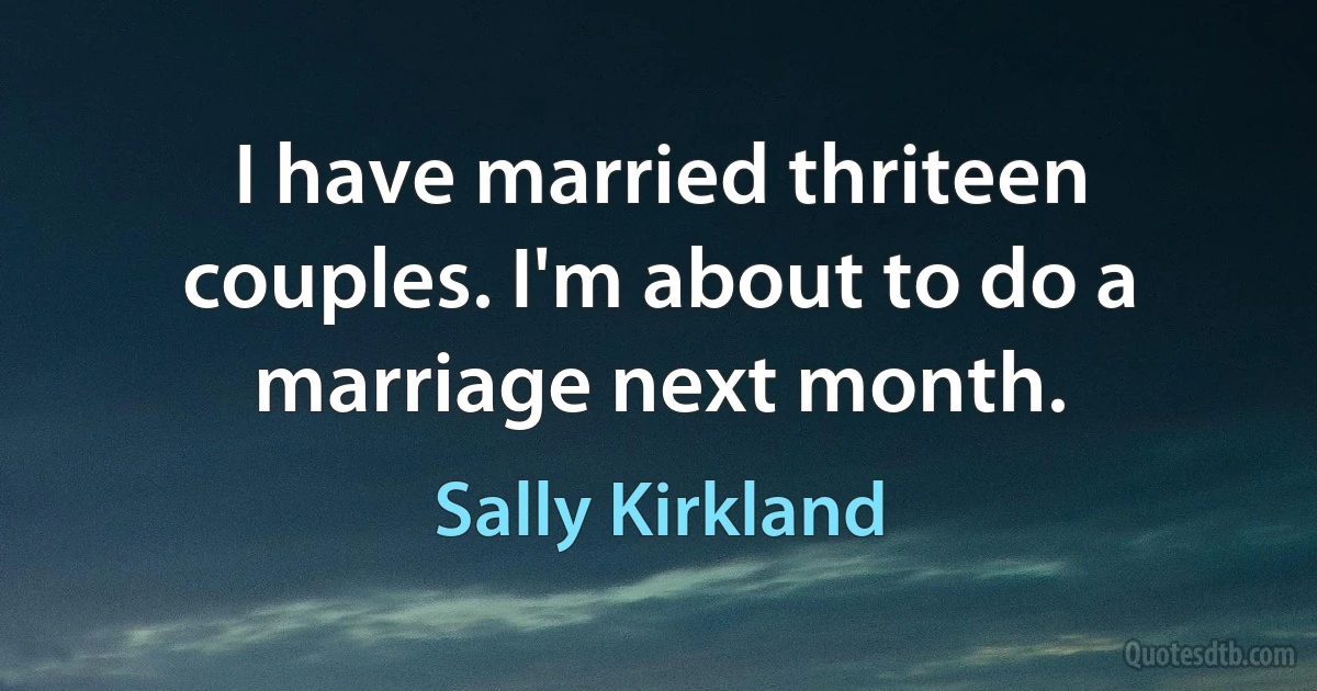 I have married thriteen couples. I'm about to do a marriage next month. (Sally Kirkland)