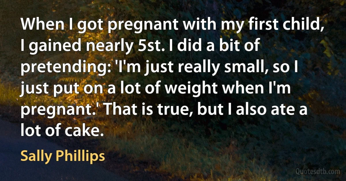 When I got pregnant with my first child, I gained nearly 5st. I did a bit of pretending: 'I'm just really small, so I just put on a lot of weight when I'm pregnant.' That is true, but I also ate a lot of cake. (Sally Phillips)