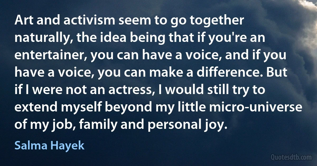 Art and activism seem to go together naturally, the idea being that if you're an entertainer, you can have a voice, and if you have a voice, you can make a difference. But if I were not an actress, I would still try to extend myself beyond my little micro-universe of my job, family and personal joy. (Salma Hayek)