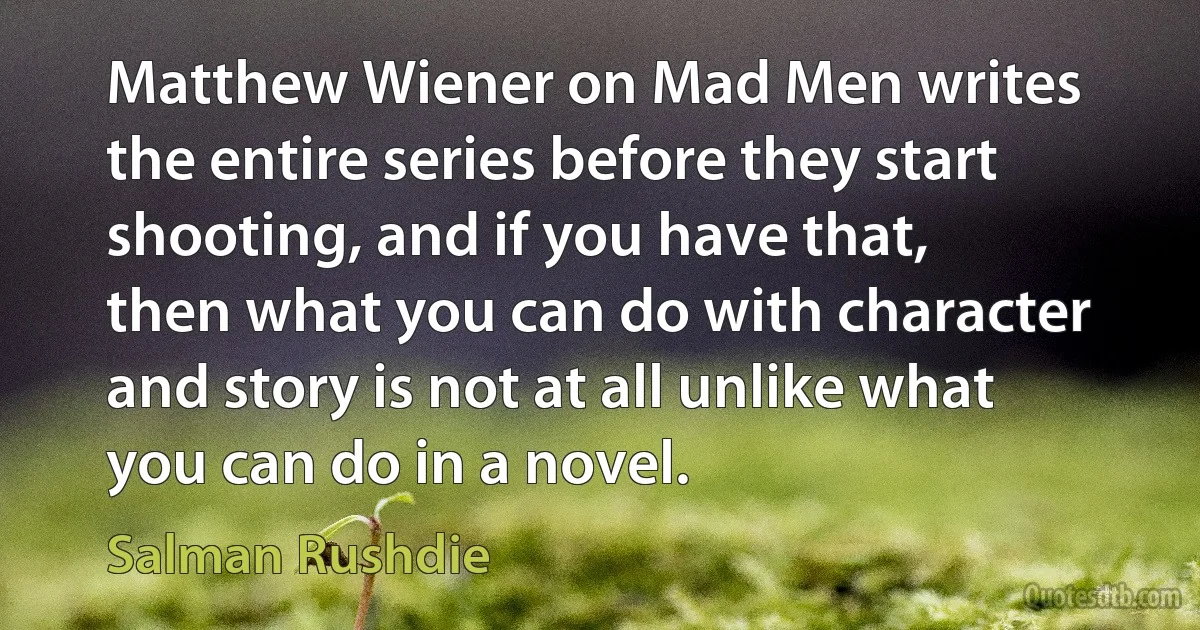 Matthew Wiener on Mad Men writes the entire series before they start shooting, and if you have that, then what you can do with character and story is not at all unlike what you can do in a novel. (Salman Rushdie)