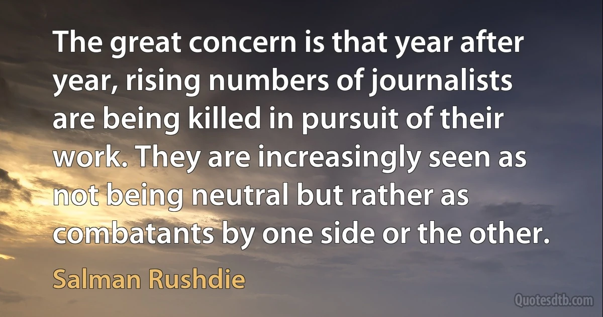 The great concern is that year after year, rising numbers of journalists are being killed in pursuit of their work. They are increasingly seen as not being neutral but rather as combatants by one side or the other. (Salman Rushdie)