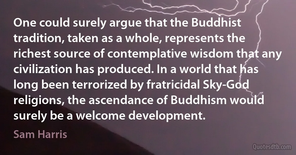 One could surely argue that the Buddhist tradition, taken as a whole, represents the richest source of contemplative wisdom that any civilization has produced. In a world that has long been terrorized by fratricidal Sky-God religions, the ascendance of Buddhism would surely be a welcome development. (Sam Harris)