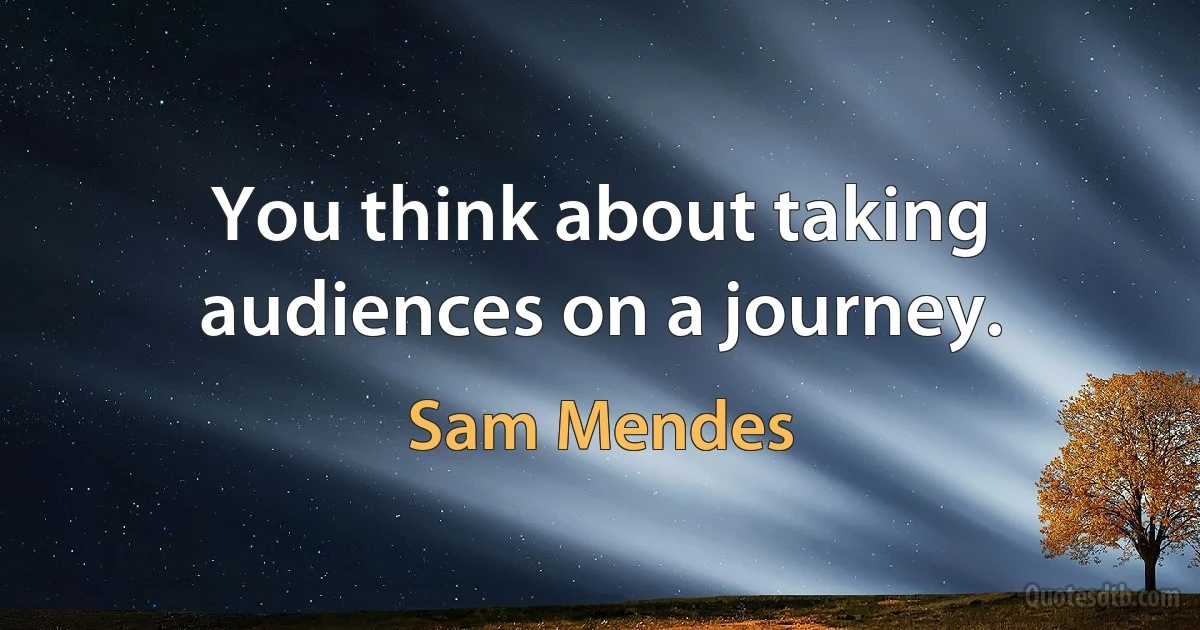 You think about taking audiences on a journey. (Sam Mendes)