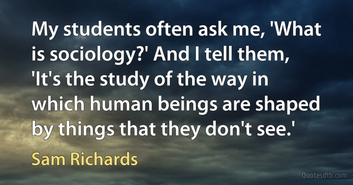 My students often ask me, 'What is sociology?' And I tell them, 'It's the study of the way in which human beings are shaped by things that they don't see.' (Sam Richards)