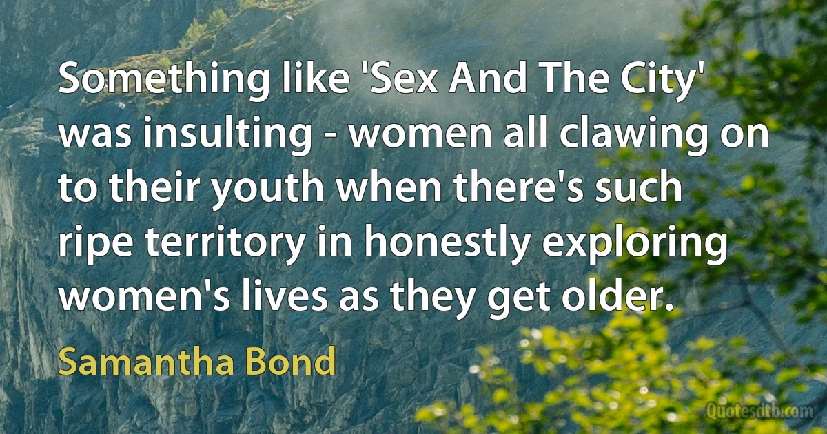 Something like 'Sex And The City' was insulting - women all clawing on to their youth when there's such ripe territory in honestly exploring women's lives as they get older. (Samantha Bond)