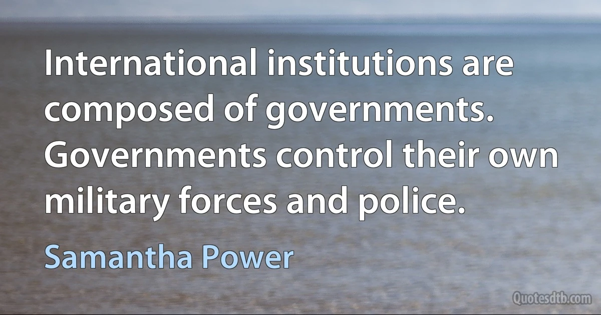 International institutions are composed of governments. Governments control their own military forces and police. (Samantha Power)