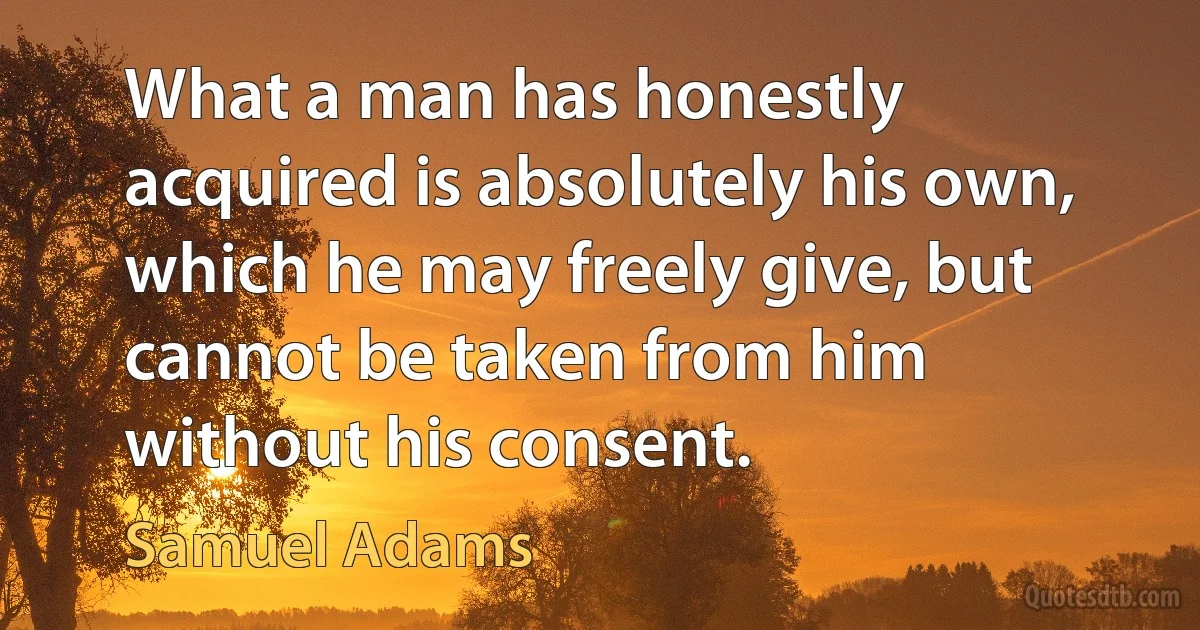 What a man has honestly acquired is absolutely his own, which he may freely give, but cannot be taken from him without his consent. (Samuel Adams)