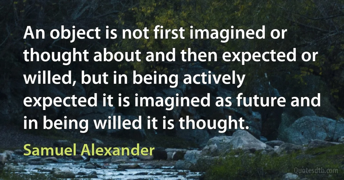 An object is not first imagined or thought about and then expected or willed, but in being actively expected it is imagined as future and in being willed it is thought. (Samuel Alexander)