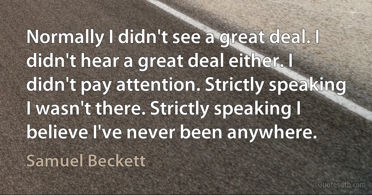 Normally I didn't see a great deal. I didn't hear a great deal either. I didn't pay attention. Strictly speaking I wasn't there. Strictly speaking I believe I've never been anywhere. (Samuel Beckett)