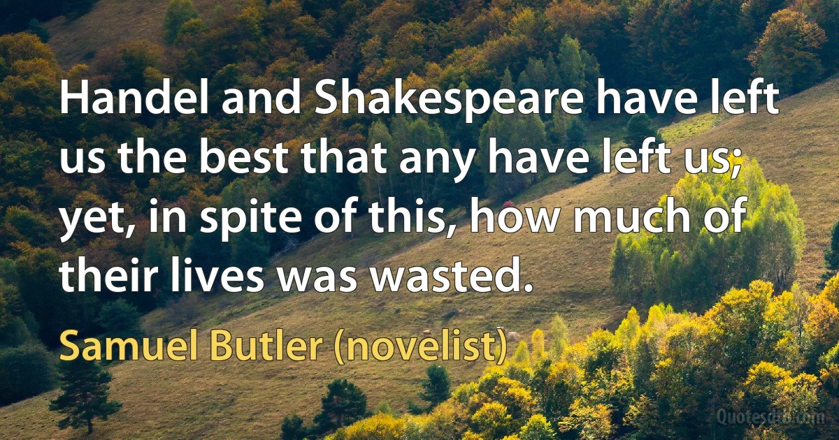 Handel and Shakespeare have left us the best that any have left us; yet, in spite of this, how much of their lives was wasted. (Samuel Butler (novelist))