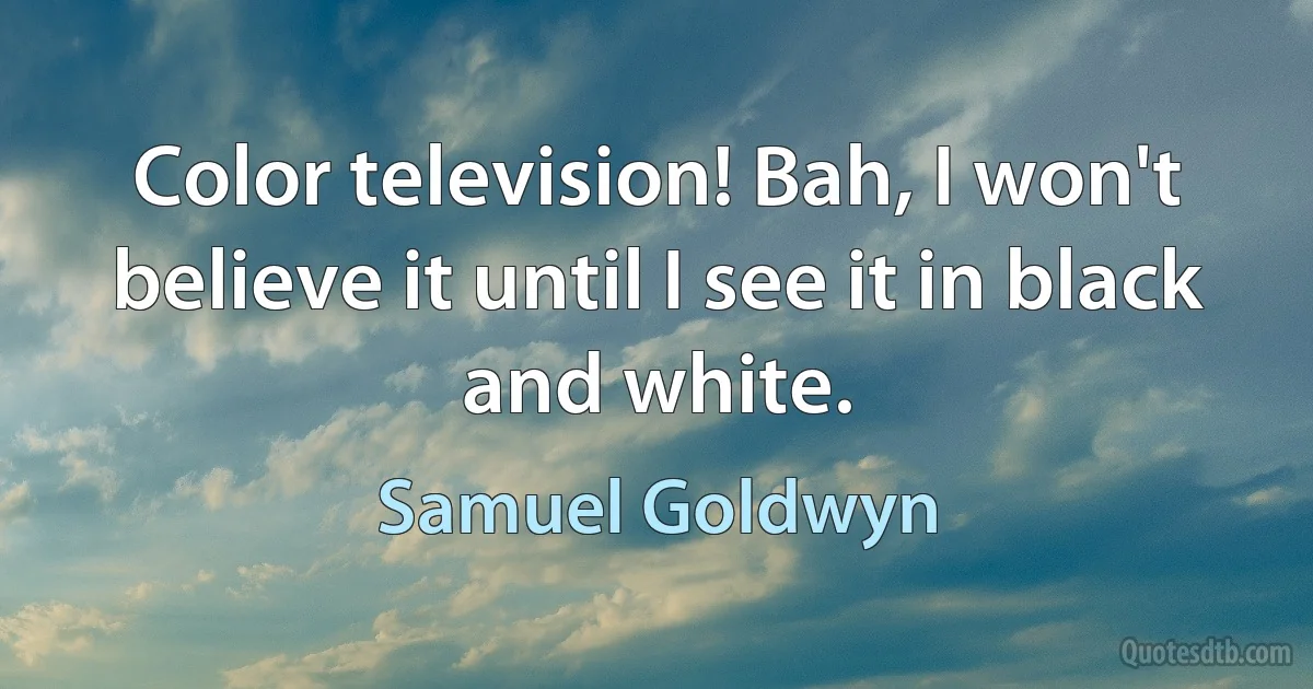 Color television! Bah, I won't believe it until I see it in black and white. (Samuel Goldwyn)