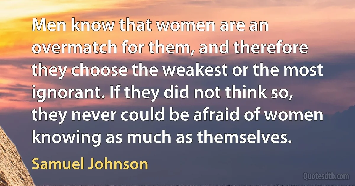 Men know that women are an overmatch for them, and therefore they choose the weakest or the most ignorant. If they did not think so, they never could be afraid of women knowing as much as themselves. (Samuel Johnson)