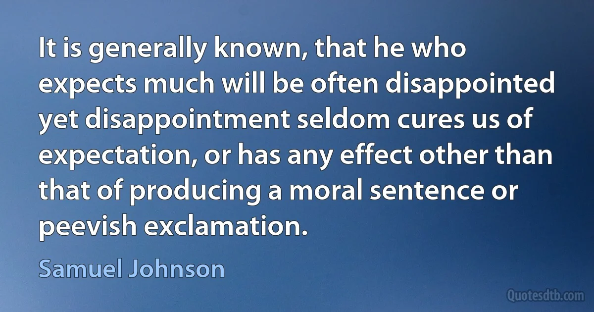 It is generally known, that he who expects much will be often disappointed yet disappointment seldom cures us of expectation, or has any effect other than that of producing a moral sentence or peevish exclamation. (Samuel Johnson)