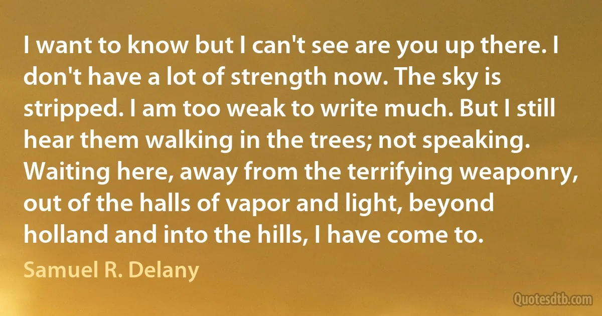 I want to know but I can't see are you up there. I don't have a lot of strength now. The sky is stripped. I am too weak to write much. But I still hear them walking in the trees; not speaking. Waiting here, away from the terrifying weaponry, out of the halls of vapor and light, beyond holland and into the hills, I have come to. (Samuel R. Delany)